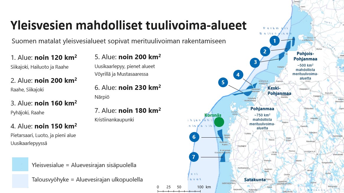 Yleisvesien mahdolliset tuulivoima-alueet, Suomen matalat yleisvesialueet sopivat merituulivoiman rakentamiseen 1. Alue: noin 120 km2 Siikajoki, Hailuoto ja Raahe 2. Alue: noin 200 km2 Raahe, Siikajoki 3. Alue: noin 160 km2 Pyhäjoki, Raahe 4. Alue: noin 150 km2 Pietarsaari, Luoto, ja pieni alue Uusikaarlepyyssä 5. Alue: noin 200 km2 Uusikaarlepyy, pienet alueet Vöyrillä ja Mustasaaressa 6. Alue: noin 230 km2 Närpiö 7. Alue: noin 180 km2 Kristiinankaupunki