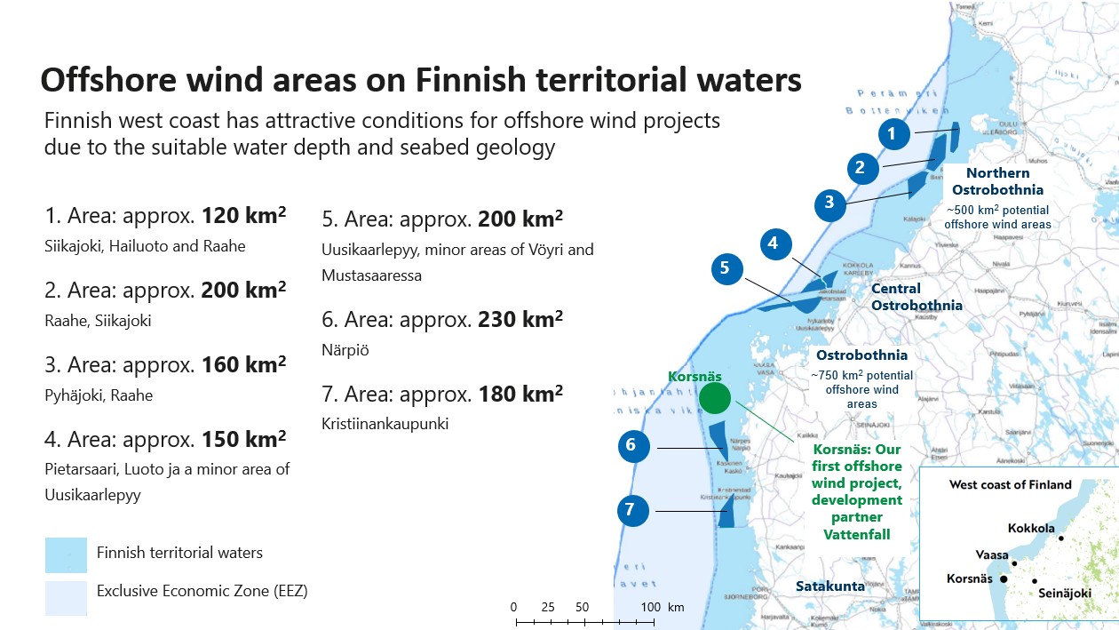 Offshore wind areas on Finnish territorial waters. Finnish west coast has attractive conditions for offshore wind projects due to the suitable water depth and seabed geology. 1. Area: approx. 120 km2Siikajoki, Hailuoto and Raahe 2. Area: approx. 200 km2Raahe, Siikajoki 3. Area: approx. 160 km2Pyhäjoki, Raahe 4. Area: approx. 150 km2Pietarsaari, Luoto ja a minor area of Uusikaarlepyy 5. Area: approx. 200 km2Uusikaarlepyy, minor areas of Vöyri and Mustasaaressa 6. Area: approx. 230 km2Närpiö 7. Area: approx. 180 km2Kristiinankaupunki